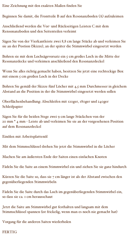 Eine Zeichnung mit den exakten Maßen finden Sie hier

Beginnen Sie damit, die Frontteile B auf den Resonanzboden (A) aufzuleimen

Anschließend werden die Vor- und Rückseitigen Leisten C mit dem Rensonanzboden und den Seitenteilen verleimt

Sägen Sie von der Vierkantleiste zwei 8,8 cm lange Stücke ab und verleimen Sie sie an der Postion (Skizze), an der später die Stimmwirbel eingesetzt werden

Bohren sie mit dem Lochsägevorsatz ein 5 cm großes Loch in die Mitte der Resonanzdecke und verleimen anschließend den Resonanzdeckel

Wenn Sie alles richtig gemacht haben, besitzen Sie jetzt eine rechteckige Box mit einem 5 cm großen Loch in der Decke

Bohren Sie gemäß der Skizze fünf Löcher mit 4,5 mm Durchmesser in gleichem Abstand an die Position in der die Stimmwirbel eingesetzt werden sollen

Oberflächenbehandlung: Abschleifen mit 120ger, 180ger und 240ger Schleifpapier

Sägen Sie für die beiden Stege zwei 9 cm lange Stückchen von der 
20 mm * 4 mm - Leiste ab und verleimen Sie sie an der vorgesehenen Position auf dem Resonanzdeckel

Einölen mit Arbeitsplattenöl

Mit dem Stimmschlüssel drehen Sie jetzt die Stimmwirbel in die Löcher

Machen Sie am äußersten Ende der Saiten einen einfachen Knoten

Fädeln Sie die Saite an einem Stimmwirbel ein und ziehen Sie sie ganz hindurch

Kürzen Sie die Saite so, dass sie 7 cm länger ist als der Abstand zwischen den gegenüberliegenden Stimmwirbeln

Fädeln Sie die Saite durch das Loch im gegenüberliegenden Stimmwirbel ein, so dass sie ca. 1 cm herausschaut

Jetzt die Saite am Stimmwirbel gut festhalten und langsam mit dem Stimmschlüssel spannen (ist frickelig, wenn man es noch nie gemacht hat)

Vorgang für die anderen Saiten wiederholen

FERTIG

